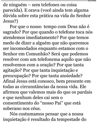 de ninguém – sem telefones ou coisa 
parecida). E orava (você ainda tem alguma 
dúvida sobre esta prática na vida do Senhor 
Jesus?) 
Por que o nosso tempo com Deus não é 
sagrado? Por que quando o telefone toca nós 
atendemos imediatamente? Por que temos 
medo de dizer a alguém que não queremos 
ser incomodados enquanto estamos com o 
Senhor em Comunhão? Será que podemos 
resolver com um telefonema aquilo que não 
resolvemos com a oração? Por que tanta 
agitação? Por que tanta inquietação e 
preocupação? Por que tanta ansiedade? 
Afinal Jesus está conosco, bem presente em 
todas as circunstâncias da nossa vida. Ele 
afirmou que valemos mais do que os pardais 
e que nenhum deles cai sem o 
consentimento do “nosso Pai” que está 
soberano nos céus. 
Nós costumamos pensar que a nossa 
inquietação é resultado da tempestade do 
151/203 
 