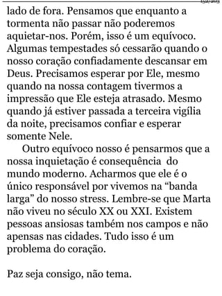 lado de fora. Pensamos que enquanto a 
tormenta não passar não poderemos 
aquietar-nos. Porém, isso é um equívoco. 
Algumas tempestades só cessarão quando o 
nosso coração confiadamente descansar em 
Deus. Precisamos esperar por Ele, mesmo 
quando na nossa contagem tivermos a 
impressão que Ele esteja atrasado. Mesmo 
quando já estiver passada a terceira vigília 
da noite, precisamos confiar e esperar 
somente Nele. 
Outro equívoco nosso é pensarmos que a 
nossa inquietação é consequência do 
mundo moderno. Acharmos que ele é o 
único responsável por vivemos na “banda 
larga” do nosso stress. Lembre-se que Marta 
não viveu no século XX ou XXI. Existem 
pessoas ansiosas também nos campos e não 
apensas nas cidades. Tudo isso é um 
problema do coração. 
Paz seja consigo, não tema. 
152/203 
 
