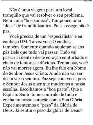 Não é uma viagem para um local 
153/203 
tranqüilo que vai resolver o seu problema. 
Nem uma “boa soneca”. Tampouco uma 
“dose“ de tranqüilizantes. Pois sossego não é 
paz. 
Você precisa de um “especialista” e eu 
conheço UM. Talvez você O conheça 
também. Somente quando aquietar-se aos 
pés Dele que tudo vai passar. Tudo vai 
passar aí dentro deste coração conturbado e 
cheio de temores e dúvidas. Tenha paz, você 
não vai morrer agora. Eu lhe falo em Nome 
do Senhor Jesus Cristo. Ainda não vai ser 
desta vez o seu fim. Paz seja com você, pois 
o Senhor Jesus quer que mudemos a nossa 
escolha. Escolhamos a “boa parte”. Que o 
Espírito Santo tome controle de tudo e 
encha no nosso coração com a Sua Glória. 
Experimentemos o “peso” da Glória de 
Deus. Já sentiu o peso da glória de Deus? 
 