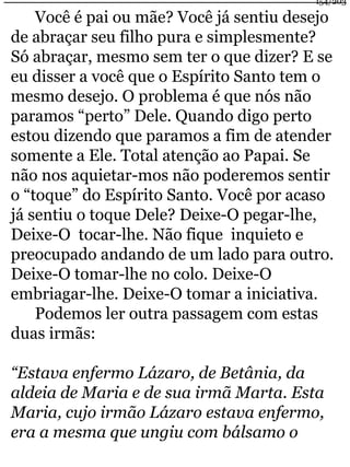154/203 
Você é pai ou mãe? Você já sentiu desejo 
de abraçar seu filho pura e simplesmente? 
Só abraçar, mesmo sem ter o que dizer? E se 
eu disser a você que o Espírito Santo tem o 
mesmo desejo. O problema é que nós não 
paramos “perto” Dele. Quando digo perto 
estou dizendo que paramos a fim de atender 
somente a Ele. Total atenção ao Papai. Se 
não nos aquietar-mos não poderemos sentir 
o “toque” do Espírito Santo. Você por acaso 
já sentiu o toque Dele? Deixe-O pegar-lhe, 
Deixe-O tocar-lhe. Não fique inquieto e 
preocupado andando de um lado para outro. 
Deixe-O tomar-lhe no colo. Deixe-O 
embriagar-lhe. Deixe-O tomar a iniciativa. 
Podemos ler outra passagem com estas 
duas irmãs: 
“Estava enfermo Lázaro, de Betânia, da 
aldeia de Maria e de sua irmã Marta. Esta 
Maria, cujo irmão Lázaro estava enfermo, 
era a mesma que ungiu com bálsamo o 
 
