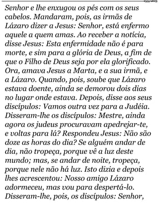 155/203 
Senhor e lhe enxugou os pés com os seus 
cabelos. Mandaram, pois, as irmãs de 
Lázaro dizer a Jesus: Senhor, está enfermo 
aquele a quem amas. Ao receber a notícia, 
disse Jesus: Esta enfermidade não é para 
morte, e sim para a glória de Deus, a fim de 
que o Filho de Deus seja por ela glorificado. 
Ora, amava Jesus a Marta, e a sua irmã, e 
a Lázaro. Quando, pois, soube que Lázaro 
estava doente, ainda se demorou dois dias 
no lugar onde estava. Depois, disse aos seus 
discípulos: Vamos outra vez para a Judéia. 
Disseram-lhe os discípulos: Mestre, ainda 
agora os judeus procuravam apedrejar-te, 
e voltas para lá? Respondeu Jesus: Não são 
doze as horas do dia? Se alguém andar de 
dia, não tropeça, porque vê a luz deste 
mundo; mas, se andar de noite, tropeça, 
porque nele não há luz. Isto dizia e depois 
lhes acrescentou: Nosso amigo Lázaro 
adormeceu, mas vou para despertá-lo. 
Disseram-lhe, pois, os discípulos: Senhor, 
 