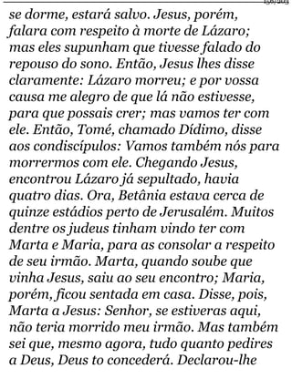 156/203 
se dorme, estará salvo. Jesus, porém, 
falara com respeito à morte de Lázaro; 
mas eles supunham que tivesse falado do 
repouso do sono. Então, Jesus lhes disse 
claramente: Lázaro morreu; e por vossa 
causa me alegro de que lá não estivesse, 
para que possais crer; mas vamos ter com 
ele. Então, Tomé, chamado Dídimo, disse 
aos condiscípulos: Vamos também nós para 
morrermos com ele. Chegando Jesus, 
encontrou Lázaro já sepultado, havia 
quatro dias. Ora, Betânia estava cerca de 
quinze estádios perto de Jerusalém. Muitos 
dentre os judeus tinham vindo ter com 
Marta e Maria, para as consolar a respeito 
de seu irmão. Marta, quando soube que 
vinha Jesus, saiu ao seu encontro; Maria, 
porém, ficou sentada em casa. Disse, pois, 
Marta a Jesus: Senhor, se estiveras aqui, 
não teria morrido meu irmão. Mas também 
sei que, mesmo agora, tudo quanto pedires 
a Deus, Deus to concederá. Declarou-lhe 
 