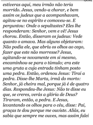 158/203 
estiveras aqui, meu irmão não teria 
morrido. Jesus, vendo-a chorar, e bem 
assim os judeus que a acompanhavam, 
agitou-se no espírito e comoveu-se. E 
perguntou: Onde o sepultastes? Eles lhe 
responderam: Senhor, vem e vê! Jesus 
chorou. Então, disseram os judeus: Vede 
quanto o amava. Mas alguns objetaram: 
Não podia ele, que abriu os olhos ao cego, 
fazer que este não morresse? Jesus, 
agitando-se novamente em si mesmo, 
encaminhou-se para o túmulo; era este 
uma gruta a cuja entrada tinham posto 
uma pedra. Então, ordenou Jesus: Tirai a 
pedra. Disse-lhe Marta, irmã do morto: 
Senhor, já cheira mal, porque já é de quatro 
dias. Respondeu-lhe Jesus: Não te disse eu 
que, se creres, verás a glória de Deus? 
Tiraram, então, a pedra. E Jesus, 
levantando os olhos para o céu, disse: Pai, 
graças te dou porque me ouviste. Aliás, eu 
sabia que sempre me ouves, mas assim falei 
 