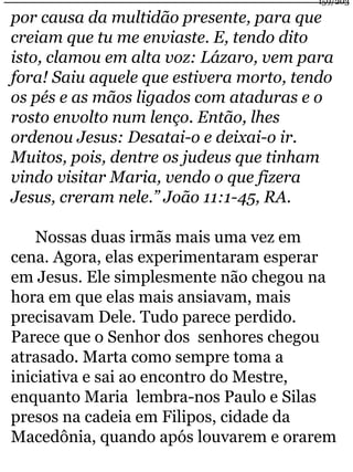 159/203 
por causa da multidão presente, para que 
creiam que tu me enviaste. E, tendo dito 
isto, clamou em alta voz: Lázaro, vem para 
fora! Saiu aquele que estivera morto, tendo 
os pés e as mãos ligados com ataduras e o 
rosto envolto num lenço. Então, lhes 
ordenou Jesus: Desatai-o e deixai-o ir. 
Muitos, pois, dentre os judeus que tinham 
vindo visitar Maria, vendo o que fizera 
Jesus, creram nele.” João 11:1-45, RA. 
Nossas duas irmãs mais uma vez em 
cena. Agora, elas experimentaram esperar 
em Jesus. Ele simplesmente não chegou na 
hora em que elas mais ansiavam, mais 
precisavam Dele. Tudo parece perdido. 
Parece que o Senhor dos senhores chegou 
atrasado. Marta como sempre toma a 
iniciativa e sai ao encontro do Mestre, 
enquanto Maria lembra-nos Paulo e Silas 
presos na cadeia em Filipos, cidade da 
Macedônia, quando após louvarem e orarem 
 