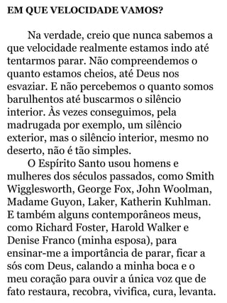 EM QUE VELOCIDADE VAMOS? 
Na verdade, creio que nunca sabemos a 
que velocidade realmente estamos indo até 
tentarmos parar. Não compreendemos o 
quanto estamos cheios, até Deus nos 
esvaziar. E não percebemos o quanto somos 
barulhentos até buscarmos o silêncio 
interior. Às vezes conseguimos, pela 
madrugada por exemplo, um silêncio 
exterior, mas o silêncio interior, mesmo no 
deserto, não é tão simples. 
O Espírito Santo usou homens e 
mulheres dos séculos passados, como Smith 
Wigglesworth, George Fox, John Woolman, 
Madame Guyon, Laker, Katherin Kuhlman. 
E também alguns contemporâneos meus, 
como Richard Foster, Harold Walker e 
Denise Franco (minha esposa), para 
ensinar-me a importância de parar, ficar a 
sós com Deus, calando a minha boca e o 
meu coração para ouvir a única voz que de 
fato restaura, recobra, vivifica, cura, levanta. 
 