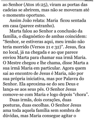 ao Senhor (Atos 16:25), viram as portas das 
cadeias se abrirem, mas não se moveram até 
o momento oportuno. 
Assim João relata: Maria ficou sentada 
em casa (parece estranho). 
Marta falou ao Senhor a conclusão da 
família, o diagnóstico de ambas coincidem: 
“Senhor, se estiveras aqui, meu irmão não 
teria morrido (Versos 21 e 32)”. Jesus, fica 
no local, já na chegada e ao que parece 
enviou Marta para chamar sua irmã Maria. 
O Mestre chegou e lhe chama, disse Marta a 
sua irmã Maria em particular. Agora quem 
sai ao encontro de Jesus é Maria, não por 
sua própria iniciativa, mas por Palavra do 
Senhor. Ela aproxima-se do seu Deus e 
lança-se aos seus pés. O Senhor Jesus 
comove-se com Maria e logo depois “chora”. 
Duas irmãs, dois corações, duas 
posturas, duas escolhas. O Senhor Jesus 
ama toda aquela família sem sombra de 
dúvidas, mas Maria consegue agitar o 
160/203 
 