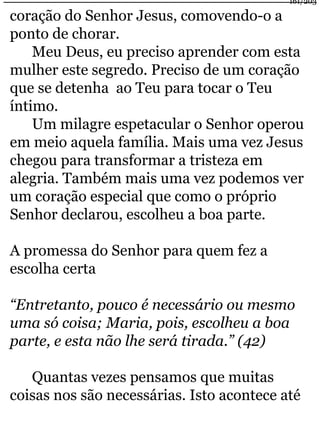 coração do Senhor Jesus, comovendo-o a 
ponto de chorar. 
161/203 
Meu Deus, eu preciso aprender com esta 
mulher este segredo. Preciso de um coração 
que se detenha ao Teu para tocar o Teu 
íntimo. 
Um milagre espetacular o Senhor operou 
em meio aquela família. Mais uma vez Jesus 
chegou para transformar a tristeza em 
alegria. Também mais uma vez podemos ver 
um coração especial que como o próprio 
Senhor declarou, escolheu a boa parte. 
A promessa do Senhor para quem fez a 
escolha certa 
“Entretanto, pouco é necessário ou mesmo 
uma só coisa; Maria, pois, escolheu a boa 
parte, e esta não lhe será tirada.” (42) 
Quantas vezes pensamos que muitas 
coisas nos são necessárias. Isto acontece até 
 