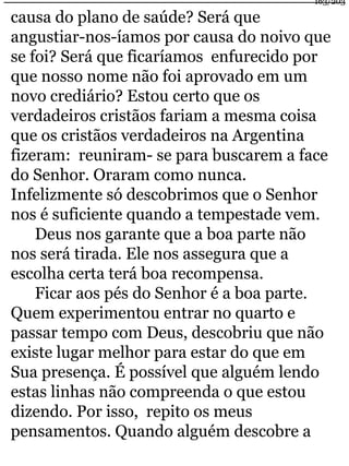 163/203 
causa do plano de saúde? Será que 
angustiar-nos-íamos por causa do noivo que 
se foi? Será que ficaríamos enfurecido por 
que nosso nome não foi aprovado em um 
novo crediário? Estou certo que os 
verdadeiros cristãos fariam a mesma coisa 
que os cristãos verdadeiros na Argentina 
fizeram: reuniram- se para buscarem a face 
do Senhor. Oraram como nunca. 
Infelizmente só descobrimos que o Senhor 
nos é suficiente quando a tempestade vem. 
Deus nos garante que a boa parte não 
nos será tirada. Ele nos assegura que a 
escolha certa terá boa recompensa. 
Ficar aos pés do Senhor é a boa parte. 
Quem experimentou entrar no quarto e 
passar tempo com Deus, descobriu que não 
existe lugar melhor para estar do que em 
Sua presença. É possível que alguém lendo 
estas linhas não compreenda o que estou 
dizendo. Por isso, repito os meus 
pensamentos. Quando alguém descobre a 
 
