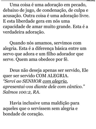 Uma coisa é uma adoração em pecado, 
debaixo de jugo, de condenação, de culpa e 
acusação. Outra coisa é uma adoração livre. 
E esta liberdade gera em nós uma 
capacidade de amar muito grande. Esta é a 
verdadeira adoração. 
Quando nós amamos, servimos com 
alegria. Esta é a diferença básica entre um 
servo que adora e um filho adorador que 
serve. Quem ama obedece por fé. 
Deus não deseja apenas ser servido, Ele 
quer ser servido COM ALEGRIA. 
“Servi ao SENHOR com alegria, 
apresentai-vos diante dele com cântico.” 
Salmos 100:2, RA. 
Havia inclusive uma maldição para 
aqueles que o servissem sem alegria e 
bondade de coração. 
166/203 
 