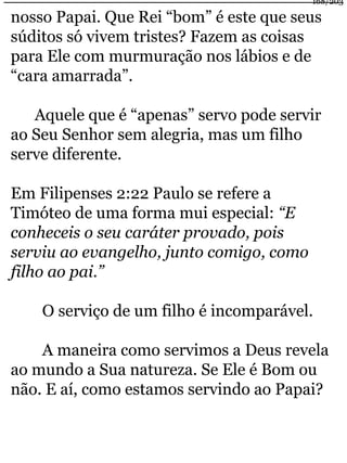 168/203 
nosso Papai. Que Rei “bom” é este que seus 
súditos só vivem tristes? Fazem as coisas 
para Ele com murmuração nos lábios e de 
“cara amarrada”. 
Aquele que é “apenas” servo pode servir 
ao Seu Senhor sem alegria, mas um filho 
serve diferente. 
Em Filipenses 2:22 Paulo se refere a 
Timóteo de uma forma mui especial: “E 
conheceis o seu caráter provado, pois 
serviu ao evangelho, junto comigo, como 
filho ao pai.” 
O serviço de um filho é incomparável. 
A maneira como servimos a Deus revela 
ao mundo a Sua natureza. Se Ele é Bom ou 
não. E aí, como estamos servindo ao Papai? 
 