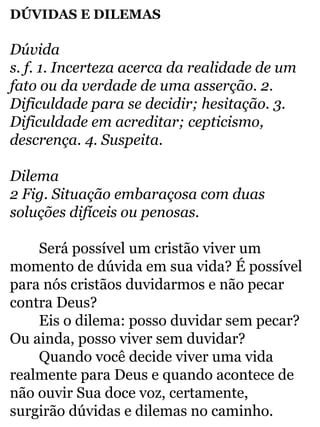 DÚVIDAS E DILEMAS 
Dúvida 
s. f. 1. Incerteza acerca da realidade de um 
fato ou da verdade de uma asserção. 2. 
Dificuldade para se decidir; hesitação. 3. 
Dificuldade em acreditar; cepticismo, 
descrença. 4. Suspeita. 
Dilema 
2 Fig. Situação embaraçosa com duas 
soluções difíceis ou penosas. 
Será possível um cristão viver um 
momento de dúvida em sua vida? É possível 
para nós cristãos duvidarmos e não pecar 
contra Deus? 
Eis o dilema: posso duvidar sem pecar? 
Ou ainda, posso viver sem duvidar? 
Quando você decide viver uma vida 
realmente para Deus e quando acontece de 
não ouvir Sua doce voz, certamente, 
surgirão dúvidas e dilemas no caminho. 
 