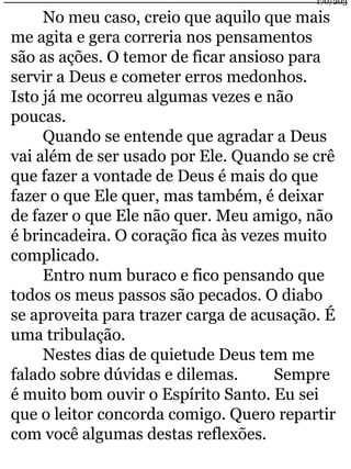 170/203 
No meu caso, creio que aquilo que mais 
me agita e gera correria nos pensamentos 
são as ações. O temor de ficar ansioso para 
servir a Deus e cometer erros medonhos. 
Isto já me ocorreu algumas vezes e não 
poucas. 
Quando se entende que agradar a Deus 
vai além de ser usado por Ele. Quando se crê 
que fazer a vontade de Deus é mais do que 
fazer o que Ele quer, mas também, é deixar 
de fazer o que Ele não quer. Meu amigo, não 
é brincadeira. O coração fica às vezes muito 
complicado. 
Entro num buraco e fico pensando que 
todos os meus passos são pecados. O diabo 
se aproveita para trazer carga de acusação. É 
uma tribulação. 
Nestes dias de quietude Deus tem me 
falado sobre dúvidas e dilemas. Sempre 
é muito bom ouvir o Espírito Santo. Eu sei 
que o leitor concorda comigo. Quero repartir 
com você algumas destas reflexões. 
 