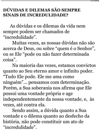 DÚVIDAS E DILEMAS SÃO SEMPRE 
SINAIS DE INCREDULIDADE? 
As dúvidas e os dilemas da vida nem 
sempre podem ser chamados de 
“incredulidade”. 
Muitas vezes, as nossas dúvidas não são 
acerca de Deus, ou sobre “quem é o Senhor”, 
ou se Ele “pode ou não fazer determinada 
coisa”. 
Na maioria das vezes, estamos convictos 
quanto ao Seu eterno amor e infinito poder. 
“Tudo Ele pode. Ele me ama como 
ninguém”... pensamos com determinação. 
Porém, a Sua soberania nos afirma que Ele 
possui uma vontade própria e age 
independentemente da nossa vontade, e, às 
vezes, até contra ela. 
Sendo assim, a dúvida quanto a Sua 
vontade e o dilema quanto ao desfecho da 
história, não pode constituir um ato de 
“incredulidade”. 
171/203 
 