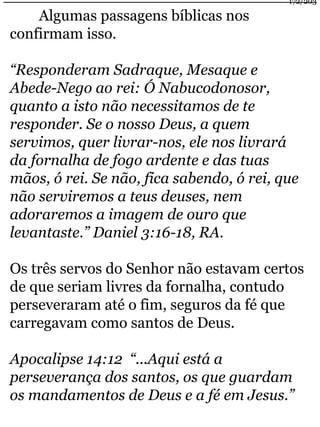 Algumas passagens bíblicas nos 
confirmam isso. 
172/203 
“Responderam Sadraque, Mesaque e 
Abede-Nego ao rei: Ó Nabucodonosor, 
quanto a isto não necessitamos de te 
responder. Se o nosso Deus, a quem 
servimos, quer livrar-nos, ele nos livrará 
da fornalha de fogo ardente e das tuas 
mãos, ó rei. Se não, fica sabendo, ó rei, que 
não serviremos a teus deuses, nem 
adoraremos a imagem de ouro que 
levantaste.” Daniel 3:16-18, RA. 
Os três servos do Senhor não estavam certos 
de que seriam livres da fornalha, contudo 
perseveraram até o fim, seguros da fé que 
carregavam como santos de Deus. 
Apocalipse 14:12 “...Aqui está a 
perseverança dos santos, os que guardam 
os mandamentos de Deus e a fé em Jesus.” 
 