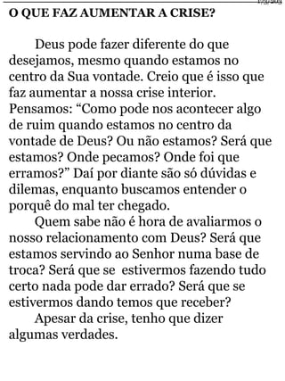 O QUE FAZ AUMENTAR A CRISE? 
Deus pode fazer diferente do que 
desejamos, mesmo quando estamos no 
centro da Sua vontade. Creio que é isso que 
faz aumentar a nossa crise interior. 
Pensamos: “Como pode nos acontecer algo 
de ruim quando estamos no centro da 
vontade de Deus? Ou não estamos? Será que 
estamos? Onde pecamos? Onde foi que 
erramos?” Daí por diante são só dúvidas e 
dilemas, enquanto buscamos entender o 
porquê do mal ter chegado. 
Quem sabe não é hora de avaliarmos o 
nosso relacionamento com Deus? Será que 
estamos servindo ao Senhor numa base de 
troca? Será que se estivermos fazendo tudo 
certo nada pode dar errado? Será que se 
estivermos dando temos que receber? 
Apesar da crise, tenho que dizer 
algumas verdades. 
173/203 
 