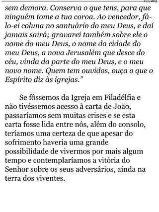 177/203 
sem demora. Conserva o que tens, para que 
ninguém tome a tua coroa. Ao vencedor, fá-lo- 
ei coluna no santuário do meu Deus, e daí 
jamais sairá; gravarei também sobre ele o 
nome do meu Deus, o nome da cidade do 
meu Deus, a nova Jerusalém que desce do 
céu, vinda da parte do meu Deus, e o meu 
novo nome. Quem tem ouvidos, ouça o que o 
Espírito diz às igrejas.” 
Se fôssemos da Igreja em Filadélfia e 
não tivéssemos acesso à carta de João, 
passaríamos sem muitas crises e se esta 
carta fosse lida entre nós, além do consolo, 
teríamos uma certeza de que apesar do 
sofrimento haveria uma grande 
possibilidade de vivermos por mais algum 
tempo e contemplaríamos a vitória do 
Senhor sobre os seus adversários, ainda na 
terra dos viventes. 
 