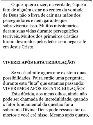 178/203 
O que quero dizer, na verdade, é que o 
fato de alguém estar no centro da vontade 
de Deus não o livra de cair nas mãos dos 
perseguidores e nem garante que 
sobreviverá a isso. Muitos missionários 
deram suas vidas durante perseguições 
terríveis. Muitos dos primeiros cristãos 
foram devorados pelos leões sem negar a fé 
em Jesus Cristo. 
VIVEREI APÓS ESTA TRIBULAÇÃO? 
Se você admite agora que existem duas 
possibilidades. Paira então uma pergunta, 
durante esta “luta” que estamos passando: 
VIVEREMOS APÓS ESTA TRIBULAÇÃO? 
Esta dúvida, aos meus olhos, ainda não 
pode ser chamada de incredulidade, quando 
o fator fundamental da questão for a 
soberania Divina. Deus pode ressuscitar os 
mortos e você crê nisso. Mesmo após quatro, 
 