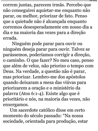 correm juntas, parecem irmãs. Percebo que 
não conseguirei aquietar-me enquanto não 
parar, ou melhor, priorizar de fato. Penso 
que a quietude não é alcançada enquanto 
corremos desesperadamente em nosso dia a 
dia e na maioria das vezes para a direção 
errada. 
Ninguém pode parar para ouvir ou 
ninguém deseja parar para ouvir. Talvez se 
parássemos, poderíamos corrigir a direção, 
o caminho. O que fazer? No meu caso, penso 
que além de veloz, não priorizo o tempo com 
Deus. Na verdade, a questão não é parar, 
mas priorizar. Lembro-me dos apóstolos 
quando deixaram a mesa das viúvas para 
priorizarem a oração e o ministério da 
palavra (Atos 6:1-4). Existe algo que é 
prioritário e nós, na maioria das vezes, não 
enxergamos. 
Um sacerdote católico disse em certo 
momento do século passado: “Na nossa 
sociedade, orientada para produção, estar 
18/203 
 