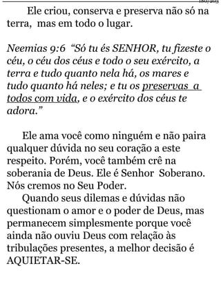 180/203 
Ele criou, conserva e preserva não só na 
terra, mas em todo o lugar. 
Neemias 9:6 “Só tu és SENHOR, tu fizeste o 
céu, o céu dos céus e todo o seu exército, a 
terra e tudo quanto nela há, os mares e 
tudo quanto há neles; e tu os preservas a 
todos com vida, e o exército dos céus te 
adora.” 
Ele ama você como ninguém e não paira 
qualquer dúvida no seu coração a este 
respeito. Porém, você também crê na 
soberania de Deus. Ele é Senhor Soberano. 
Nós cremos no Seu Poder. 
Quando seus dilemas e dúvidas não 
questionam o amor e o poder de Deus, mas 
permanecem simplesmente porque você 
ainda não ouviu Deus com relação às 
tribulações presentes, a melhor decisão é 
AQUIETAR-SE. 
 