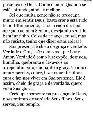 presença de Deus. Como é bom! Quando se 
está sofrendo, ainda é melhor. 
Sei que muita gente não se preocupa 
muito em sentir Deus, basta crer e está tudo 
bem. Ultimamente, estou a cada dia mais 
apegado ao meu Senhor, desejando senti-lo 
bem juntinho. Coisa de criança, eu sei, mas 
não resisto, tenho que dizer estas coisas! 
Sua presença é cheia de graça e verdade. 
Verdade e Graça são o mesmo que Luz e 
Amor. Verdade é como luz: expõe, desnuda, 
humilha, quebranta e leva-nos ao 
arrependimento, enquanto a graça é como o 
amor: perdoa, cobre, faz-nos sentir filhos, 
cura e faz-nos viver em Sua presença. Ele é 
assim, cheio de graça e de verdade, quero 
ver a Sua glória. 
Creio que somente na presença de Deus, 
nos sentimos de verdade Seus filhos, Seus 
servos, Seu templo. 
183/203 
 
