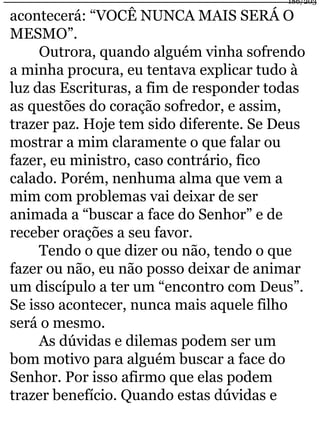 acontecerá: “VOCÊ NUNCA MAIS SERÁ O 
MESMO”. 
Outrora, quando alguém vinha sofrendo 
a minha procura, eu tentava explicar tudo à 
luz das Escrituras, a fim de responder todas 
as questões do coração sofredor, e assim, 
trazer paz. Hoje tem sido diferente. Se Deus 
mostrar a mim claramente o que falar ou 
fazer, eu ministro, caso contrário, fico 
calado. Porém, nenhuma alma que vem a 
mim com problemas vai deixar de ser 
animada a “buscar a face do Senhor” e de 
receber orações a seu favor. 
Tendo o que dizer ou não, tendo o que 
fazer ou não, eu não posso deixar de animar 
um discípulo a ter um “encontro com Deus”. 
Se isso acontecer, nunca mais aquele filho 
será o mesmo. 
As dúvidas e dilemas podem ser um 
bom motivo para alguém buscar a face do 
Senhor. Por isso afirmo que elas podem 
trazer benefício. Quando estas dúvidas e 
186/203 
 