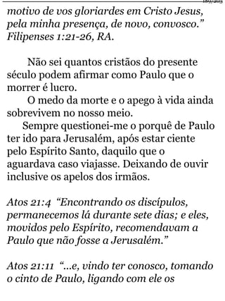 189/203 
motivo de vos gloriardes em Cristo Jesus, 
pela minha presença, de novo, convosco.” 
Filipenses 1:21-26, RA. 
Não sei quantos cristãos do presente 
século podem afirmar como Paulo que o 
morrer é lucro. 
O medo da morte e o apego à vida ainda 
sobrevivem no nosso meio. 
Sempre questionei-me o porquê de Paulo 
ter ido para Jerusalém, após estar ciente 
pelo Espírito Santo, daquilo que o 
aguardava caso viajasse. Deixando de ouvir 
inclusive os apelos dos irmãos. 
Atos 21:4 “Encontrando os discípulos, 
permanecemos lá durante sete dias; e eles, 
movidos pelo Espírito, recomendavam a 
Paulo que não fosse a Jerusalém.” 
Atos 21:11 “...e, vindo ter conosco, tomando 
o cinto de Paulo, ligando com ele os 
 