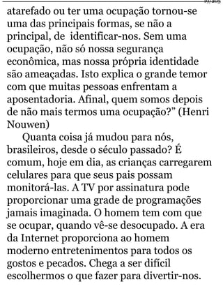 19/203 
atarefado ou ter uma ocupação tornou-se 
uma das principais formas, se não a 
principal, de identificar-nos. Sem uma 
ocupação, não só nossa segurança 
econômica, mas nossa própria identidade 
são ameaçadas. Isto explica o grande temor 
com que muitas pessoas enfrentam a 
aposentadoria. Afinal, quem somos depois 
de não mais termos uma ocupação?” (Henri 
Nouwen) 
Quanta coisa já mudou para nós, 
brasileiros, desde o século passado? É 
comum, hoje em dia, as crianças carregarem 
celulares para que seus pais possam 
monitorá-las. A TV por assinatura pode 
proporcionar uma grade de programações 
jamais imaginada. O homem tem com que 
se ocupar, quando vê-se desocupado. A era 
da Internet proporciona ao homem 
moderno entretenimentos para todos os 
gostos e pecados. Chega a ser difícil 
escolhermos o que fazer para divertir-nos. 
 