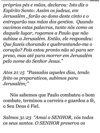 190/203 
próprios pés e mãos, declarou: Isto diz o 
Espírito Santo: Assim os judeus, em 
Jerusalém , farão ao dono deste cinto e o 
entregarão nas mãos dos gentios. Quando 
ouvimos estas palavras, tanto nós como os 
daquele lugar, rogamos a Paulo que não 
subisse a Jerusalém. Então, ele respondeu: 
Que fazeis chorando e quebrantando-me o 
coração? Pois estou pronto não só para ser 
preso, mas até para morrer em Jerusalém 
pelo nome do Senhor Jesus.” 
Atos 21:15 “Passados aqueles dias, tendo 
feito os preparativos, subimos para 
Jerusalém;” 
Nós sabemos que Paulo combateu o bom 
combate, terminou a carreira e guardou a fé, 
o Seu Deus é Fiel. 
Salmos 31:23 “Amai o SENHOR, vós todos 
os seus santos. O SENHOR preserva os 
 