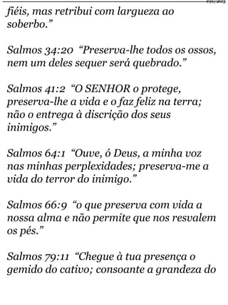 fiéis, mas retribui com largueza ao 
soberbo.” 
191/203 
Salmos 34:20 “Preserva-lhe todos os ossos, 
nem um deles sequer será quebrado.” 
Salmos 41:2 “O SENHOR o protege, 
preserva-lhe a vida e o faz feliz na terra; 
não o entrega à discrição dos seus 
inimigos.” 
Salmos 64:1 “Ouve, ó Deus, a minha voz 
nas minhas perplexidades; preserva-me a 
vida do terror do inimigo.” 
Salmos 66:9 “o que preserva com vida a 
nossa alma e não permite que nos resvalem 
os pés.” 
Salmos 79:11 “Chegue à tua presença o 
gemido do cativo; consoante a grandeza do 
 