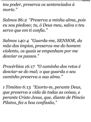 teu poder, preserva os sentenciados à 
morte.” 
192/203 
Salmos 86:2 “Preserva a minha alma, pois 
eu sou piedoso; tu, ó Deus meu, salva o teu 
servo que em ti confia.” 
Salmos 140:4 “Guarda-me, SENHOR, da 
mão dos ímpios, preserva-me do homem 
violento, os quais se empenham por me 
desviar os passos.” 
Provérbios 16:17 “O caminho dos retos é 
desviar-se do mal; o que guarda o seu 
caminho preserva a sua alma.” 
1 Timóteo 6:13 “Exorto-te, perante Deus, 
que preserva a vida de todas as coisas, e 
perante Cristo Jesus, que, diante de Pôncio 
Pilatos, fez a boa confissão,” 
 