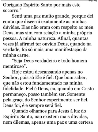 Obrigado Espírito Santo por mais este 
socorro.” 
194/203 
Senti uma paz muito grande, porque dei 
conta que discerni exatamente as minhas 
dúvidas. Elas não eram com respeito ao meu 
Deus, mas sim com relação a minha própria 
pessoa. A minha natureza. Afinal, quantas 
vezes já afirmei ter ouvido Deus, quando na 
verdade, foi só mais uma manifestação da 
minha carne. 
“Seja Deus verdadeiro e todo homem 
mentiroso”. 
Hoje estou descansando apenas no 
Senhor, pois só Ele é fiel. Que bom saber, 
que não estou fundamentado na minha 
fidelidade. Fiel é Deus, eu, quando em Cristo 
permaneço, posso também ser. Somente 
pela graça do Senhor experimento ser fiel. 
Deus foi, é e sempre será fiel. 
Quando olhamos para Jesus à luz do 
Espírito Santo, não existem mais dúvidas, 
nem dilemas, apenas uma paz e uma certeza 
 
