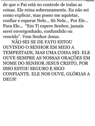 195/203 
de que o Pai está no controle de todas as 
coisas. Ele reina soberanamente. Eu não sei 
como explicar, mas posso me aquietar, 
confiar e esperar Nele... Só Nele... Por Ele... 
Para Ele... “Em Ti espero Senhor, jamais 
serei envergonhado, confundido ou 
vencido”. Vem Senhor Jesus. 
NÃO SEI SE DE FATO ESTOU 
OUVINDO O SENHOR EM MEIO A 
TEMPESTADE, MAS UMA COISA SEI: ELE 
OUVE SEMPRE AS NOSSAS ORAÇÕES EM 
NOME DO SENHOR JESUS CRISTO, POR 
ISSO ESTOU SEGURO E SIGO 
CONFIANTE. ELE NOS OUVE, GLÓRIAS A 
DEUS! 
 