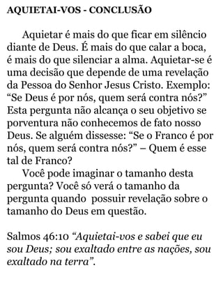 AQUIETAI-VOS - CONCLUSÃO 
Aquietar é mais do que ficar em silêncio 
diante de Deus. É mais do que calar a boca, 
é mais do que silenciar a alma. Aquietar-se é 
uma decisão que depende de uma revelação 
da Pessoa do Senhor Jesus Cristo. Exemplo: 
“Se Deus é por nós, quem será contra nós?” 
Esta pergunta não alcança o seu objetivo se 
porventura não conhecemos de fato nosso 
Deus. Se alguém dissesse: “Se o Franco é por 
nós, quem será contra nós?” – Quem é esse 
tal de Franco? 
Você pode imaginar o tamanho desta 
pergunta? Você só verá o tamanho da 
pergunta quando possuir revelação sobre o 
tamanho do Deus em questão. 
Salmos 46:10 “Aquietai-vos e sabei que eu 
sou Deus; sou exaltado entre as nações, sou 
exaltado na terra”. 
 