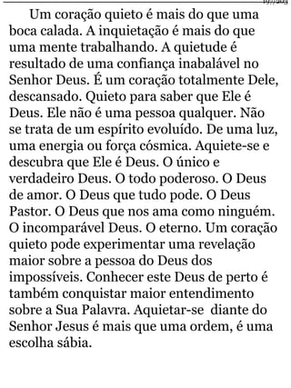 Um coração quieto é mais do que uma 
197/203 
boca calada. A inquietação é mais do que 
uma mente trabalhando. A quietude é 
resultado de uma confiança inabalável no 
Senhor Deus. É um coração totalmente Dele, 
descansado. Quieto para saber que Ele é 
Deus. Ele não é uma pessoa qualquer. Não 
se trata de um espírito evoluído. De uma luz, 
uma energia ou força cósmica. Aquiete-se e 
descubra que Ele é Deus. O único e 
verdadeiro Deus. O todo poderoso. O Deus 
de amor. O Deus que tudo pode. O Deus 
Pastor. O Deus que nos ama como ninguém. 
O incomparável Deus. O eterno. Um coração 
quieto pode experimentar uma revelação 
maior sobre a pessoa do Deus dos 
impossíveis. Conhecer este Deus de perto é 
também conquistar maior entendimento 
sobre a Sua Palavra. Aquietar-se diante do 
Senhor Jesus é mais que uma ordem, é uma 
escolha sábia. 
 