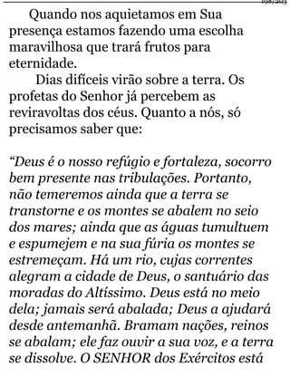 Quando nos aquietamos em Sua 
presença estamos fazendo uma escolha 
maravilhosa que trará frutos para 
eternidade. 
Dias difíceis virão sobre a terra. Os 
profetas do Senhor já percebem as 
reviravoltas dos céus. Quanto a nós, só 
precisamos saber que: 
198/203 
“Deus é o nosso refúgio e fortaleza, socorro 
bem presente nas tribulações. Portanto, 
não temeremos ainda que a terra se 
transtorne e os montes se abalem no seio 
dos mares; ainda que as águas tumultuem 
e espumejem e na sua fúria os montes se 
estremeçam. Há um rio, cujas correntes 
alegram a cidade de Deus, o santuário das 
moradas do Altíssimo. Deus está no meio 
dela; jamais será abalada; Deus a ajudará 
desde antemanhã. Bramam nações, reinos 
se abalam; ele faz ouvir a sua voz, e a terra 
se dissolve. O SENHOR dos Exércitos está 
 