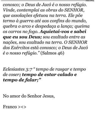 conosco; o Deus de Jacó é o nosso refúgio. 
Vinde, contemplai as obras do SENHOR, 
que assolações efetuou na terra. Ele põe 
termo à guerra até aos confins do mundo, 
quebra o arco e despedaça a lança; queima 
os carros no fogo. Aquietai-vos e sabei 
que eu sou Deus; sou exaltado entre as 
nações, sou exaltado na terra. O SENHOR 
dos Exércitos está conosco; o Deus de Jacó 
é o nosso refúgio.” (Salmos 46) 
Eclesiastes 3:7 “ tempo de rasgar e tempo 
de coser; tempo de estar calado e 
tempo de falar;” 
No amor do Senhor Jesus, 
Franco ><> 
199/203 
 