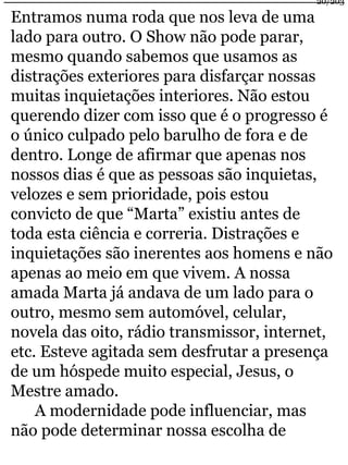 Entramos numa roda que nos leva de uma 
lado para outro. O Show não pode parar, 
mesmo quando sabemos que usamos as 
distrações exteriores para disfarçar nossas 
muitas inquietações interiores. Não estou 
querendo dizer com isso que é o progresso é 
o único culpado pelo barulho de fora e de 
dentro. Longe de afirmar que apenas nos 
nossos dias é que as pessoas são inquietas, 
velozes e sem prioridade, pois estou 
convicto de que “Marta” existiu antes de 
toda esta ciência e correria. Distrações e 
inquietações são inerentes aos homens e não 
apenas ao meio em que vivem. A nossa 
amada Marta já andava de um lado para o 
outro, mesmo sem automóvel, celular, 
novela das oito, rádio transmissor, internet, 
etc. Esteve agitada sem desfrutar a presença 
de um hóspede muito especial, Jesus, o 
Mestre amado. 
A modernidade pode influenciar, mas 
não pode determinar nossa escolha de 
20/203 
 