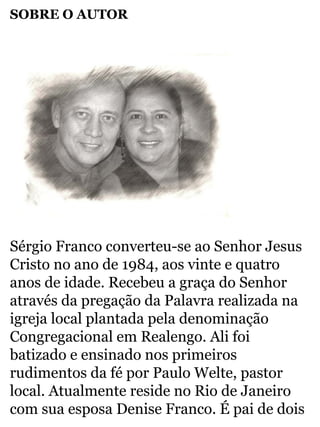 SOBRE O AUTOR 
Sérgio Franco converteu-se ao Senhor Jesus 
Cristo no ano de 1984, aos vinte e quatro 
anos de idade. Recebeu a graça do Senhor 
através da pregação da Palavra realizada na 
igreja local plantada pela denominação 
Congregacional em Realengo. Ali foi 
batizado e ensinado nos primeiros 
rudimentos da fé por Paulo Welte, pastor 
local. Atualmente reside no Rio de Janeiro 
com sua esposa Denise Franco. É pai de dois 
 