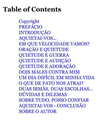 Table of Contents 
Copyright 
PREFÁCIO 
INTRODUÇÃO 
AQUIETAI-VOS... 
EM QUE VELOCIDADE VAMOS? 
ORAÇÃO E QUIETUDE 
QUIETUDE E GUERRA 
QUIETUDE E AUDIÇÃO 
QUIETUDE E ADORAÇÃO 
DOIS MALES CONTRA MIM 
UM DIA DIFÍCIL EM MINHA VIDA 
O QUE DE FATO NOS ATRAI? 
DUAS IRMÃS, DUAS ESCOLHAS... 
DÚVIDAS E DILEMAS 
SOBRE TUDO, POSSO CONFIAR 
AQUIETAI-VOS - CONCLUSÃO 
SOBRE O AUTOR 
 