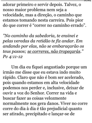 21/203 
adorar primeiro e servir depois. Talvez, o 
nosso maior problema nem seja a 
velocidade, mas a direção, o caminho que 
estamos tomando nesta carreira. Pois pior 
do que correr é “correr no caminho errado”. 
"No caminho da sabedoria, te ensinei e 
pelas veredas da retidão te fiz andar. Em 
andando por elas, não se embaraçarão os 
teus passos; se correres, não tropeçarás." 
Pv 4:11-12 
Um dia eu fiquei angustiado porque um 
irmão me disse que eu estava indo muito 
rápido. Claro que não é bom ser acelerado, 
pois quando estamos em alta velocidade 
podemos nos perder e, inclusive, deixar de 
ouvir a voz do Senhor. Correr na vida e 
buscar fazer as coisas velozmente 
normalmente nos gera danos. Viver no corre 
corre do dia à dia é tão prejudicial quanto 
ser atirado, precipitado e lançar-se de 
 