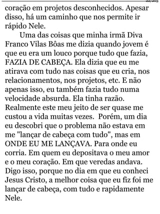 22/203 
coração em projetos desconhecidos. Apesar 
disso, há um caminho que nos permite ir 
rápido Nele. 
Uma das coisas que minha irmã Diva 
Franco Vilas Bôas me dizia quando jovem é 
que eu era um louco porque tudo que fazia, 
FAZIA DE CABEÇA. Ela dizia que eu me 
atirava com tudo nas coisas que eu cria, nos 
relacionamentos, nos projetos, etc. E não 
apenas isso, eu também fazia tudo numa 
velocidade absurda. Ela tinha razão. 
Realmente este meu jeito de ser quase me 
custou a vida muitas vezes. Porém, um dia 
eu descobri que o problema não estava em 
me "lançar de cabeça com tudo", mas em 
ONDE EU ME LANÇAVA. Para onde eu 
corria. Em quem eu depositava o meu amor 
e o meu coração. Em que veredas andava. 
Digo isso, porque no dia em que eu conheci 
Jesus Cristo, a melhor coisa que eu fiz foi me 
lançar de cabeça, com tudo e rapidamente 
Nele. 
 