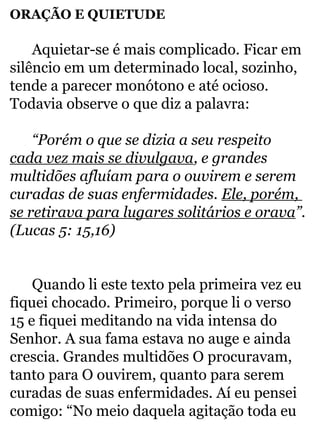 ORAÇÃO E QUIETUDE 
Aquietar-se é mais complicado. Ficar em 
silêncio em um determinado local, sozinho, 
tende a parecer monótono e até ocioso. 
Todavia observe o que diz a palavra: 
“Porém o que se dizia a seu respeito 
cada vez mais se divulgava, e grandes 
multidões afluíam para o ouvirem e serem 
curadas de suas enfermidades. Ele, porém, 
se retirava para lugares solitários e orava”. 
(Lucas 5: 15,16) 
Quando li este texto pela primeira vez eu 
fiquei chocado. Primeiro, porque li o verso 
15 e fiquei meditando na vida intensa do 
Senhor. A sua fama estava no auge e ainda 
crescia. Grandes multidões O procuravam, 
tanto para O ouvirem, quanto para serem 
curadas de suas enfermidades. Aí eu pensei 
comigo: “No meio daquela agitação toda eu 
 