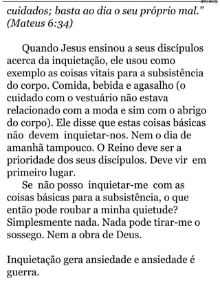 cuidados; basta ao dia o seu próprio mal.” 
(Mateus 6:34) 
Quando Jesus ensinou a seus discípulos 
acerca da inquietação, ele usou como 
exemplo as coisas vitais para a subsistência 
do corpo. Comida, bebida e agasalho (o 
cuidado com o vestuário não estava 
relacionado com a moda e sim com o abrigo 
do corpo). Ele disse que estas coisas básicas 
não devem inquietar-nos. Nem o dia de 
amanhã tampouco. O Reino deve ser a 
prioridade dos seus discípulos. Deve vir em 
primeiro lugar. 
Se não posso inquietar-me com as 
coisas básicas para a subsistência, o que 
então pode roubar a minha quietude? 
Simplesmente nada. Nada pode tirar-me o 
sossego. Nem a obra de Deus. 
Inquietação gera ansiedade e ansiedade é 
guerra. 
26/203 
 
