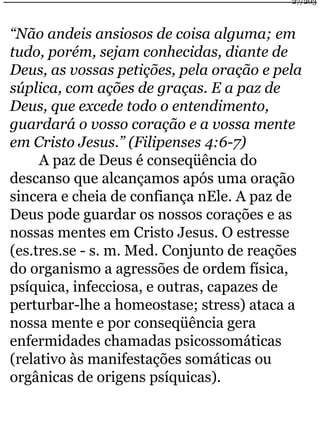 27/203 
“Não andeis ansiosos de coisa alguma; em 
tudo, porém, sejam conhecidas, diante de 
Deus, as vossas petições, pela oração e pela 
súplica, com ações de graças. E a paz de 
Deus, que excede todo o entendimento, 
guardará o vosso coração e a vossa mente 
em Cristo Jesus.” (Filipenses 4:6-7) 
A paz de Deus é conseqüência do 
descanso que alcançamos após uma oração 
sincera e cheia de confiança nEle. A paz de 
Deus pode guardar os nossos corações e as 
nossas mentes em Cristo Jesus. O estresse 
(es.tres.se - s. m. Med. Conjunto de reações 
do organismo a agressões de ordem física, 
psíquica, infecciosa, e outras, capazes de 
perturbar-lhe a homeostase; stress) ataca a 
nossa mente e por conseqüência gera 
enfermidades chamadas psicossomáticas 
(relativo às manifestações somáticas ou 
orgânicas de origens psíquicas). 
 