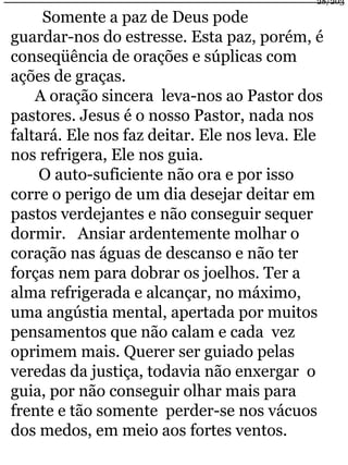 Somente a paz de Deus pode 
28/203 
guardar-nos do estresse. Esta paz, porém, é 
conseqüência de orações e súplicas com 
ações de graças. 
A oração sincera leva-nos ao Pastor dos 
pastores. Jesus é o nosso Pastor, nada nos 
faltará. Ele nos faz deitar. Ele nos leva. Ele 
nos refrigera, Ele nos guia. 
O auto-suficiente não ora e por isso 
corre o perigo de um dia desejar deitar em 
pastos verdejantes e não conseguir sequer 
dormir. Ansiar ardentemente molhar o 
coração nas águas de descanso e não ter 
forças nem para dobrar os joelhos. Ter a 
alma refrigerada e alcançar, no máximo, 
uma angústia mental, apertada por muitos 
pensamentos que não calam e cada vez 
oprimem mais. Querer ser guiado pelas 
veredas da justiça, todavia não enxergar o 
guia, por não conseguir olhar mais para 
frente e tão somente perder-se nos vácuos 
dos medos, em meio aos fortes ventos. 
 