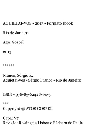 AQUIETAI-VOS - 2013 - Formato Ibook 
Rio de Janeiro 
Atos Gospel 
2013 
****** 
Franco, Sérgio R. 
Aquietai-vos - Sérgio Franco - Rio de Janeiro 
ISBN - 978-85-62428-04-3 
*** 
Copyright © ATOS GOSPEL 
Capa: V7 
Revisão: Rosângela Lisboa e Bárbara de Paula 
 