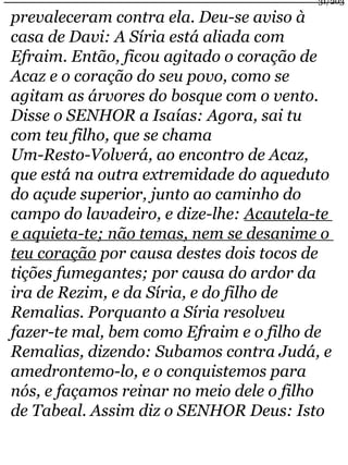 31/203 
prevaleceram contra ela. Deu-se aviso à 
casa de Davi: A Síria está aliada com 
Efraim. Então, ficou agitado o coração de 
Acaz e o coração do seu povo, como se 
agitam as árvores do bosque com o vento. 
Disse o SENHOR a Isaías: Agora, sai tu 
com teu filho, que se chama 
Um-Resto-Volverá, ao encontro de Acaz, 
que está na outra extremidade do aqueduto 
do açude superior, junto ao caminho do 
campo do lavadeiro, e dize-lhe: Acautela-te 
e aquieta-te; não temas, nem se desanime o 
teu coração por causa destes dois tocos de 
tições fumegantes; por causa do ardor da 
ira de Rezim, e da Síria, e do filho de 
Remalias. Porquanto a Síria resolveu 
fazer-te mal, bem como Efraim e o filho de 
Remalias, dizendo: Subamos contra Judá, e 
amedrontemo-lo, e o conquistemos para 
nós, e façamos reinar no meio dele o filho 
de Tabeal. Assim diz o SENHOR Deus: Isto 
 