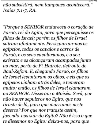 32/203 
não subsistirá, nem tampouco acontecerá.” 
Isaías 7:1-7, RA. 
“Porque o SENHOR endureceu o coração de 
Faraó, rei do Egito, para que perseguisse os 
filhos de Israel; porém os filhos de Israel 
saíram afoitamente. Perseguiram-nos os 
egípcios, todos os cavalos e carros de 
Faraó, e os seus cavalarianos, e o seu 
exército e os alcançaram acampados junto 
ao mar, perto de Pi-Hairote, defronte de 
Baal-Zefom. E, chegando Faraó, os filhos 
de Israel levantaram os olhos, e eis que os 
egípcios vinham atrás deles, e temeram 
muito; então, os filhos de Israel clamaram 
ao SENHOR. Disseram a Moisés: Será, por 
não haver sepulcros no Egito, que nos 
tiraste de lá, para que morramos neste 
deserto? Por que nos trataste assim, 
fazendo-nos sair do Egito? Não é isso o que 
te dissemos no Egito: deixa-nos, para que 
 