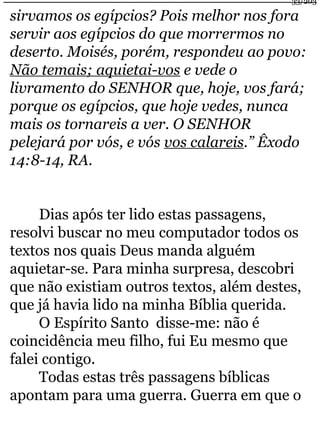33/203 
sirvamos os egípcios? Pois melhor nos fora 
servir aos egípcios do que morrermos no 
deserto. Moisés, porém, respondeu ao povo: 
Não temais; aquietai-vos e vede o 
livramento do SENHOR que, hoje, vos fará; 
porque os egípcios, que hoje vedes, nunca 
mais os tornareis a ver. O SENHOR 
pelejará por vós, e vós vos calareis.” Êxodo 
14:8-14, RA. 
Dias após ter lido estas passagens, 
resolvi buscar no meu computador todos os 
textos nos quais Deus manda alguém 
aquietar-se. Para minha surpresa, descobri 
que não existiam outros textos, além destes, 
que já havia lido na minha Bíblia querida. 
O Espírito Santo disse-me: não é 
coincidência meu filho, fui Eu mesmo que 
falei contigo. 
Todas estas três passagens bíblicas 
apontam para uma guerra. Guerra em que o 
 