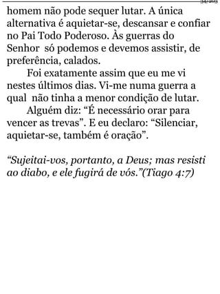 34/203 
homem não pode sequer lutar. A única 
alternativa é aquietar-se, descansar e confiar 
no Pai Todo Poderoso. Às guerras do 
Senhor só podemos e devemos assistir, de 
preferência, calados. 
Foi exatamente assim que eu me vi 
nestes últimos dias. Vi-me numa guerra a 
qual não tinha a menor condição de lutar. 
Alguém diz: “É necessário orar para 
vencer as trevas”. E eu declaro: “Silenciar, 
aquietar-se, também é oração”. 
“Sujeitai-vos, portanto, a Deus; mas resisti 
ao diabo, e ele fugirá de vós.”(Tiago 4:7) 
 